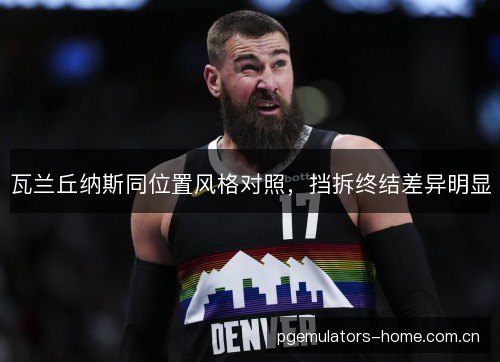 瓦兰丘纳斯同位置风格对照,挡拆终结差异明显 瓦兰丘纳斯同位置风格对照,挡拆终结差异明显